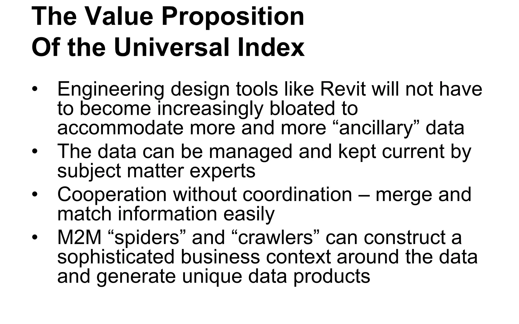 How the New Paradigm Changes Things 
•Reduce Costs 
•Reduce Time 
•Do things we Couldn’t do Before 
•Make Information Accessible to More People 
•Empower Business Owners and Subject Matter Experts 
•Fewer licenses, less technical labor 
•Avoid coordinated schema changes and software releases 
•Real time updates, sensor integration, inferencing 
•Easily merge and match any data related to an engineered structure 
•Directly translate business concepts into IT concepts available on the Internet backbone  