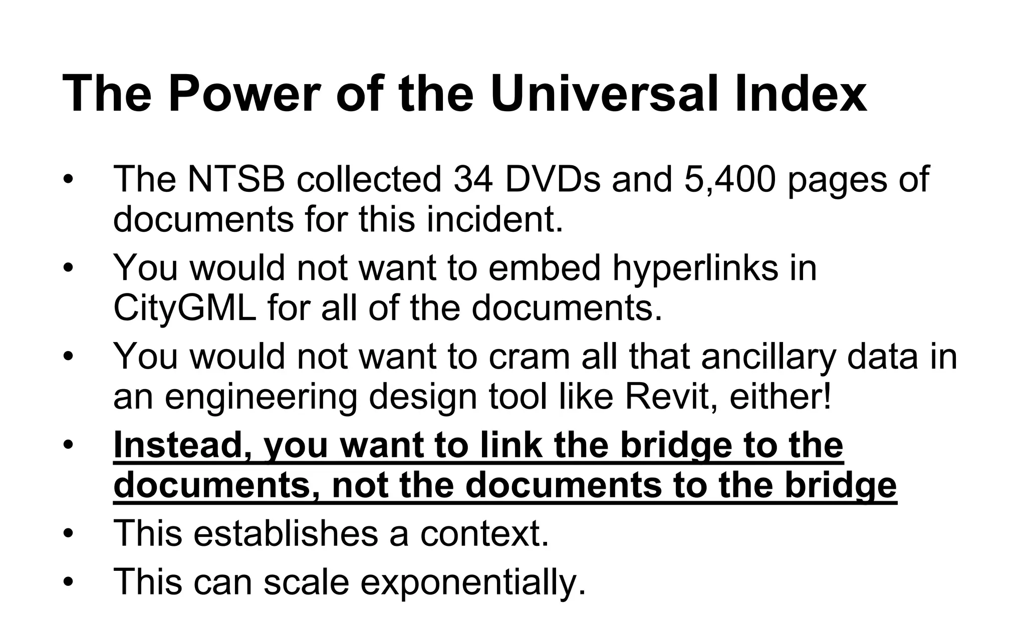 A Universal Index of the Physical World 
•By treating CityGML as a 3D index to external databases, rather than as data, we can associate at least a million times more data with any structure modeled in CityGML 
•By embedding RDF URIs in CityGML as semantic links to external semantic databases, we can create an agile, egalitarian, low-cost, and multidisciplinary uber-database, accessible to everyone over HTTP (no schemas, data models, release cycles, protocols, interfaces, etc.) 
•RDF URIs are unambiguous references to things – no more “is this field in this database the same thing as that field in that database?” issues 
•No more field formats, codelists, Entity Catalogs, Feature Classes 
•Data is actionable the instant it is discovered, without the intervention of specifications and release cycles 
•CityGML becomes a Universal Index of the Physical World 
Nutshell: Don’t insert your data, insert URIs to your data!  