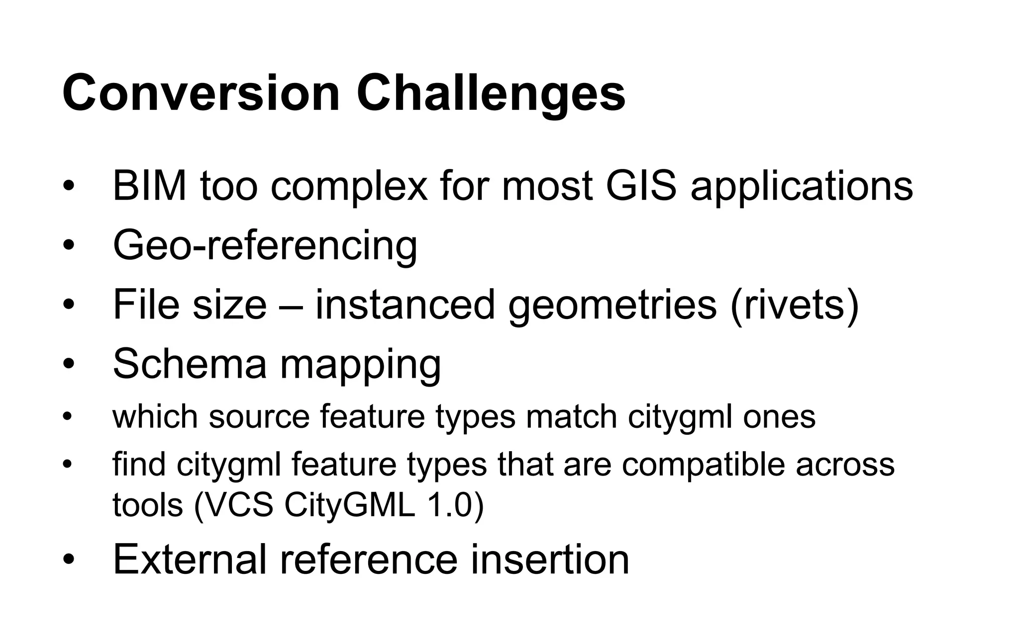 Conversion Solutions 
•FME RVZ reader allows data view selection to limit complexity 
•Offset transformers to align data 
•FME enhancements 
•performance and stability improvements 
•64 bit FME improves scalability 
•Limit to CityGML 1.0 feature types for now 
•Use VolumeCalculator to find, remove rivets 
•Creation and insertion of external references 
 