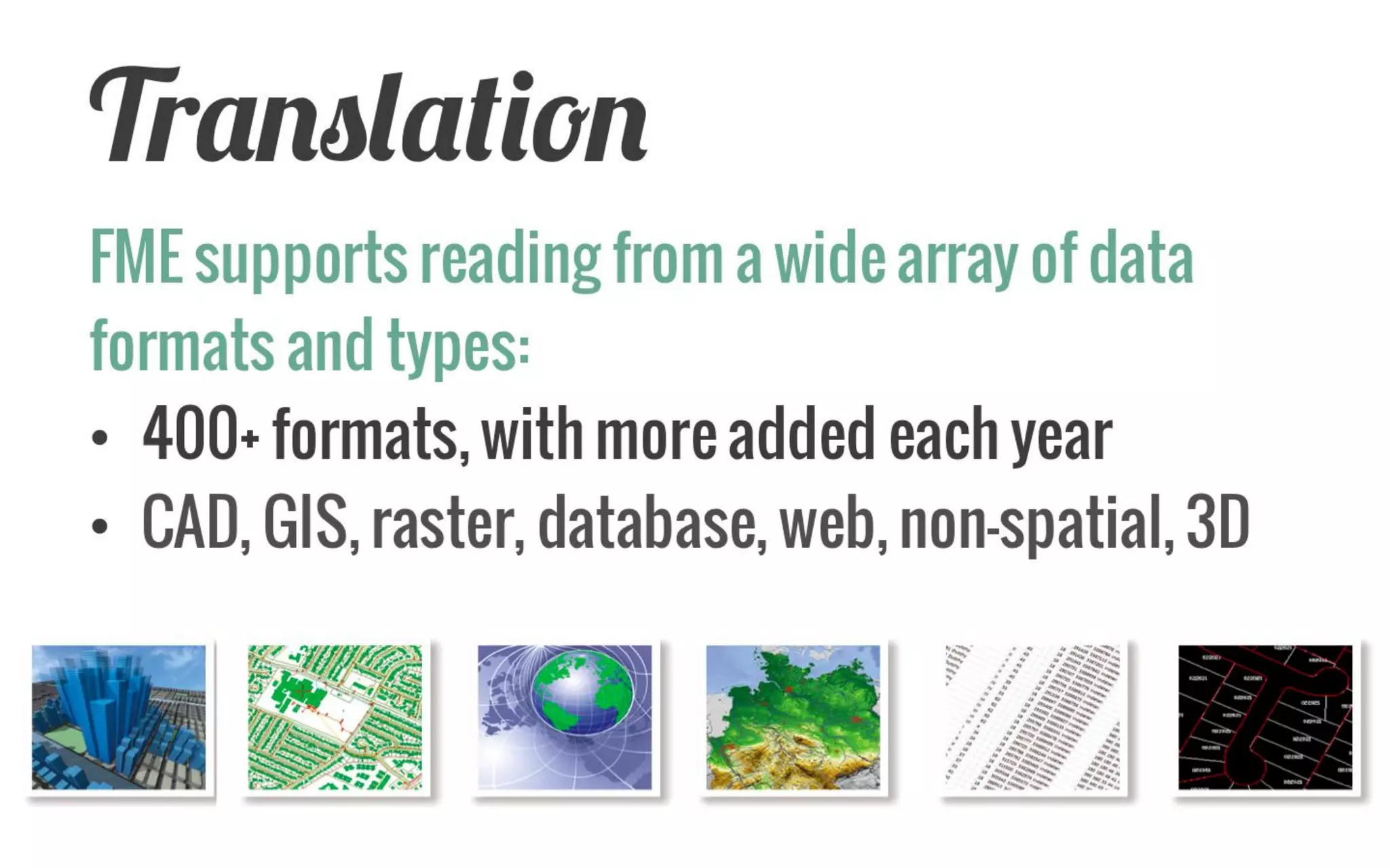Translation 
FME supports reading from a wide array of data formats and types: 
•300+ formats, with more added each year 
•CAD, GIS, raster, database, web, non-spatial, 3D 
 