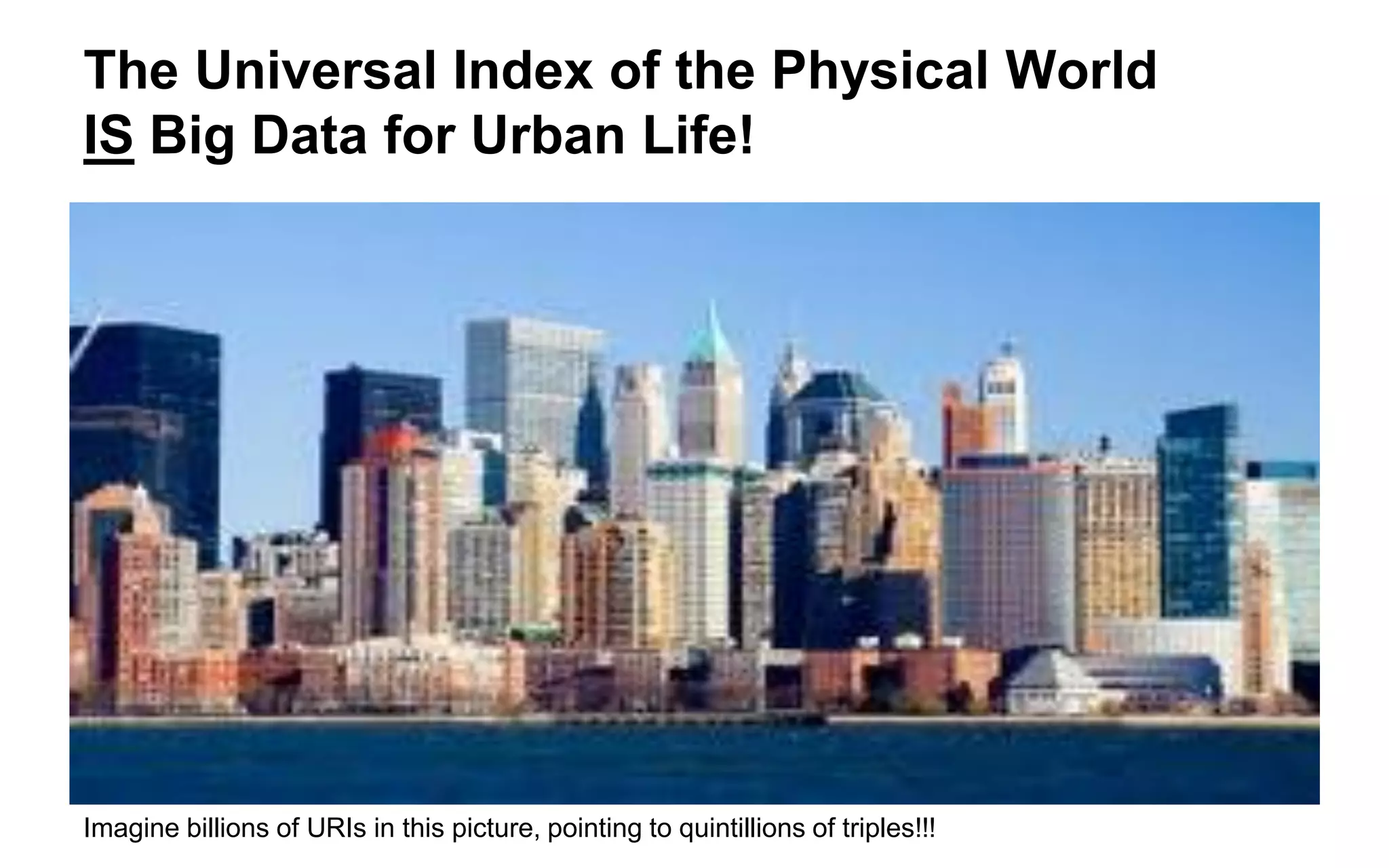 CityGML as an Index of URIs Universal Index of the Physical World 
•Agility (effortless merging and matching) 
• Cooperation without Coordination 
•Anyone Can say Anything About Anything (“AAA”) 
•Polymorphism and “sets, not templates” 
•Reduced Costs 
•Text over HTTP: the Internet Backbone 
•Fewer (or no) software licenses 
•Fewer gatekeepers (DBAs, Enterprise Architects) 
•Disambiguation 
•URIs 
•No stove-piped documents 
•No more “Does X exist?” 
•No more “I found Y. What is it about?” 
Scalability (Big Data for 3D Urban Life)  