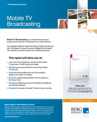 VAS Research Series




   Mobile TV
   Broadcasting

   Mobile TV Broadcasting is a comprehensive report
   analysing the evolution of television for mobile devices.

   This strategic research report from Berg Insight provides you
   with 150 pages of unique business intelligence and expert
   commentary on which to base your business decisions.



       This report will allow you to:
      Learn from the experience of commercial mobile
      TV services in South Korea and Japan.
      Identify key success factors for launching mobile
      TV services.
      Understand the preferences and consumption
      patterns of mobile TV viewers.
      Grasp the relationships between the key players in
      the value chain.
      Recognise differences and commonalities of traditional
      and mobile television.                                                                       Order now!
      Evaluate the results of mobile TV trials on key markets.                          Please visit our web site to order this
                                                                                       report and find more information about
                                                                                      our other titles at www.berginsight.com




                                                                                            See inside for further details

Berg Insight’s VAS Research Series
What are the key business opportunities for value added services in the mobile
industry? Berg Insight’s VAS Research Series is a unique series of analytical
industry reports. Each title offers detailed analysis of current hot topics such as
digital music, mobile Internet or mobile advertising. We put mobile VAS into a
greater perspective, offering a realistic approach and accurate forecasts.
www.berginsight.com
 