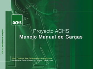 Proyecto ACHS
Por un trabajo sano y seguro




                                        Manejo Manual de Cargas



                               Víctor Córdova. Jefe Departamento de Ergonomía
                               Gerencia de Salud - Gerencia División Operaciones
 