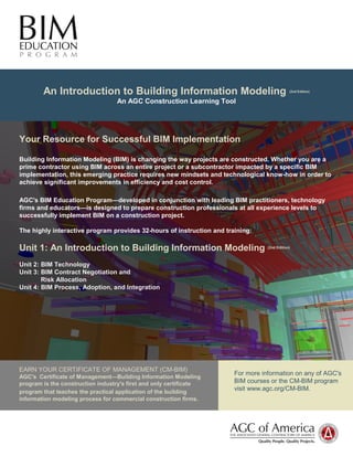 An Introduction to Building Information Modeling (2nd Edition) 
An AGC Construction Learning Tool 
Your Resource for Successful BIM Implementation 
Building Information Modeling (BIM) is changing the way projects are constructed. Whether you are a 
prime contractor using BIM across an entire project or a subcontractor impacted by a specific BIM 
implementation, this emerging practice requires new mindsets and technological know-how in order to 
achieve significant improvements in efficiency and cost control. 
AGC's BIM Education Program—developed in conjunction with leading BIM practitioners, technology 
firms and educators—is designed to prepare construction professionals at all experience levels to 
successfully implement BIM on a construction project. 
The highly interactive program provides 32-hours of instruction and training: 
Unit 1: An Introduction to Building Information Modeling (2nd Edition) 
Unit 2: BIM Technology 
Unit 3: BIM Contract Negotiation and 
Risk Allocation 
Unit 4: BIM Process, Adoption, and Integration 
EARN YOUR CERTIFICATE OF MANAGEMENT (CM-BIM) 
AGC's Certificate of Management—Building Information Modeling 
program is the construction industry's first and only certificate 
program that teaches the practical application of the building 
information modeling process for commercial construction firms. 
For more information on any of AGC's 
BIM courses or the CM-BIM program 
visit www.agc.org/CM-BIM. 
 