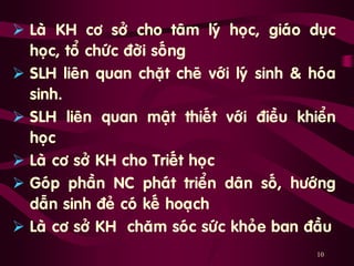 10
 Laø KH cô sôû cho taâm lyù hoïc, giaùo duïc
hoïc, toå chöùc ñôøi soáng …
 SLH lieân quan chaët cheõ vôùi lyù sinh & hoùa
sinh.
 SLH lieân quan maät thieát vôùi ñieàu khieån
hoïc
 Laø cô sôû KH cho Trieát hoïc
 Goùp phaàn NC phaùt trieån daân soá, höôùng
daãn sinh ñeû coù keá hoaïch
 Laø cô sôû KH chaêm soùc söùc khoûe ban ñaàu
 