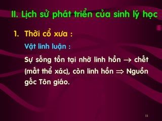 11
II. Lòch söû phaùt trieån cuûa sinh lyù hoïc
1. Thôøi coå xöa :
Vaät linh luaän :
Söï soáng toàn taïi nhôø linh hoàn  cheát
(maát theå xaùc), coøn linh hoàn  Nguoàn
goác Toân giaùo.
 