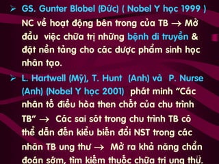 17
 GS. Gunter Blobel (Ñöùc) ( Nobel Y hoïc 1999 )
NC veà hoaït ñoäng beân trong cuûa TB  Môû
ñaàu vieäc chöõa trò nhöõng beänh di truyeàn &
ñaët neàn taûng cho caùc döôïc phaåm sinh hoïc
nhaân taïo.
 L. Hartwell (Myõ), T. Hunt (Anh) vaø P. Nurse
(Anh) (Nobel Y hoïc 2001) phaùt minh “Caùc
nhaân toá ñieàu hoøa then choát cuûa chu trình
TB”  Caùc sai soùt trong chu trình TB coù
theå daãn ñeán kieåu bieán ñoåi NST trong caùc
nhaân TB ung thö  Môû ra khaû naêng chaån
ñoaùn sôùm, tìm kieám thuoác chöõa trò ung thö.
 