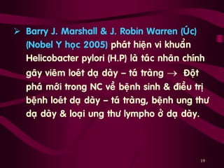 19
 Barry J. Marshall & J. Robin Warren (UÙc)
(Nobel Y hoïc 2005) phaùt hieän vi khuaån
Helicobacter pylori (H.P) laø taùc nhaân chính
gaây vieâm loeùt daï daøy ‟ taù traøng  Ñoät
phaù môùi trong NC veà beänh sinh & ñieàu trò
beänh loeùt daï daøy ‟ taù traøng, beänh ung thö
daï daøy & loaïi ung thö lympho ôû daï daøy.
 