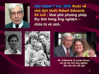 22
„ Giaûi Nobel Y hoïc 2010 thuoäc veà
nhaø SLH (Anh) Robert Edwards
85 tuoåi : khai phaù phöông phaùp
thuï tinh trong oáng nghieäm ‟
chöõa trò voâ sinh.
GS. R.Edwards vaø Louise Brown,
em beù thuï tinh oáng nghieäm
ñaàu tieân treân theá giôùi
 