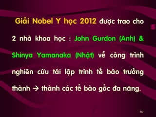 26
„Giaûi Nobel Y hoïc 2012 ñöôïc trao cho
2 nhaø khoa hoïc : John Gurdon (Anh) &
Shinya Yamanaka (Nhaät) veà coâng trình
nghieân cöùu taùi laäp trình teá baøo tröôûng
thaønh  thaønh caùc teá baøo goác ña naêng.
 