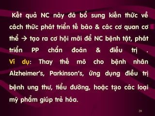 28
„Keát quaû NC naøy ñaõ boå sung kieán thöùc veà
caùch thöùc phaùt trieån teá baøo & caùc cô quan cô
theå  taïo ra cô hoäi môùi ñeå NC beänh taät, phaùt
trieån PP chaån ñoaùn & ñieàu trò .
Ví duï: Thay theá moâ cho beänh nhaân
Alzheimer’s, Parkinson’s, öùng duïng ñieàu trò
beänh ung thö, tieåu ñöôøng, hoaëc tạo caùc loaïi
myõ phaåm giuùp treû hoùa.
 