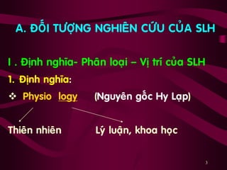 3
A. ÑOÁI TÖÔÏNG NGHIEÂN CÖÙU CUÛA SLH
I . Ñònh nghóa- Phaân loaïi – Vò trí cuûa SLH
1. Ñònh nghóa:
 Physio logy (Nguyeân goác Hy Laïp)
Thieân nhieân Lyù luaän, khoa hoïc
 