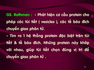 33
GS. Rothman : - Phaùt hieän cô caáu protein cho
pheùp caùc tuùi tieát ( vesicles ), caùc teá baøo ñích
chuyeån giao phaân töû.
- Tìm ra 1 heä thoáng protein ñaëc bieät treân tuùi
tieát & teá baøo ñích. Nhöõng protein naøy khôùp
vôùi nhau, giuùp tuùi tieát choïn ñuùng vò trí ñeå
chuyeån giao phaân töû .
 