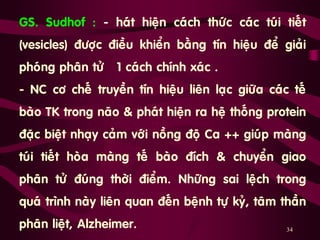 34
GS. Sudhof : - haùt hieän caùch thöùc caùc tuùi tieát
(vesicles) ñöôïc ñieàu khieån baèng tín hieäu ñeå giaûi
phoùng phaân töû 1 caùch chính xaùc .
- NC cô cheá truyeàn tín hieäu lieân laïc giöõa caùc teá
baøo TK trong naõo & phaùt hieän ra heä thoáng protein
ñaëc bieät nhaïy caûm vôùi noàng ñoä Ca ++ giuùp maøng
tuùi tieát hoøa maøng teá baøo ñích & chuyeån giao
phaân töû ñuùng thôøi ñieåm. Nhöõng sai leäch trong
quaù trình naøy lieân quan ñeán beänh töï kyû, taâm thaàn
phaân lieät, Alzheimer.
 