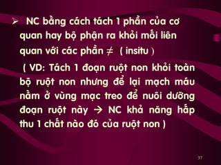 37
 NC baèng caùch taùch 1 phaàn cuûa cô
quan hay boä phaän ra khoûi moái lieân
quan vôùi caùc phaàn ≠ ( insitu )
„ ( VD: Taùch 1 ñoaïn ruoät non khoûi toaøn
boä ruoät non nhöng ñeå laïi maïch maùu
naèm ôû vuøng maïc treo ñeå nuoâi döôõng
ñoaïn ruoät naøy  NC khaû naêng haáp
thu 1 chaát naøo ñoù cuûa ruoät non )
 