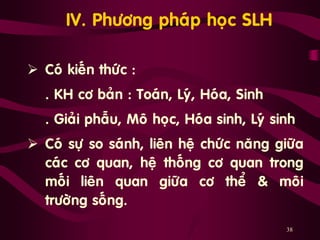 38
IV. Phöông phaùp hoïc SLH
 Coù kieán thöùc :
„ . KH cô baûn : Toaùn, Lyù, Hoùa, Sinh
„ . Giaûi phaãu, Moâ hoïc, Hoùa sinh, Lyù sinh
 Coù söï so saùnh, lieân heä chöùc naêng giöõa
caùc cô quan, heä thoáng cô quan trong
moái lieân quan giöõa cô theå & moâi
tröôøng soáng.
 