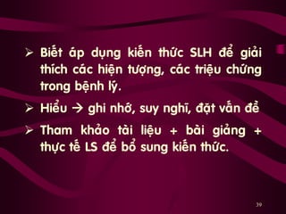 39
 Bieát aùp duïng kieán thöùc SLH ñeå giaûi
thích caùc hieän töôïng, caùc trieäu chöùng
trong beänh lyù.
 Hieåu  ghi nhôù, suy nghó, ñaët vaán ñeà
 Tham khaûo taøi lieäu + baøi giaûng +
thöïc teá LS ñeå boå sung kieán thöùc.
 