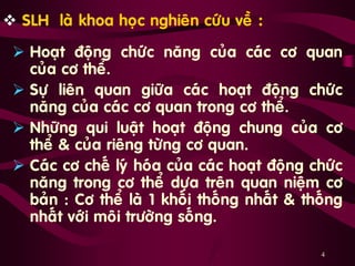 4
 SLH laø khoa hoïc nghieân cöùu veà :
 Hoaït ñoäng chöùc naêng cuûa caùc cô quan
cuûa cô theå.
 Söï lieân quan giöõa caùc hoaït ñoäng chöùc
naêng cuûa caùc cô quan trong cô theå.
 Nhöõng qui luaät hoaït ñoäng chung cuûa cô
theå & cuûa rieâng töøng cô quan.
 Caùc cô cheá lyù hoùa cuûa caùc hoaït ñoäng chöùc
naêng trong cô theå döïa treân quan nieäm cô
baûn : Cô theå laø 1 khoái thoáng nhaát & thoáng
nhaát vôùi moâi tröôøng soáng.
 