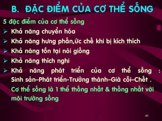 40
B. ÑAËC ÑIEÅM CUÛA CÔ THEÅ SOÁNG
5 ñaëc ñieåm cuûa cô theå soáng
 Khaû naêng chuyeån hoùa
 Khaû naêng höng phaán,öùc cheá khi bò kích thích
 Khaû naêng toàn taïi noøi gioáng
 Khaû naêng thích nghi
 Khaû naêng phaùt trieån cuûa cô theå soáng :
Sinh saûn–Phaùt trieån-Tröôûng thaønh–Giaø coãi–Cheát .
Cô theå soáng laø 1 theå thoáng nhaát & thoáng nhaát vôùi
moâi tröôøng soáng
 