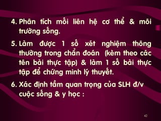 42
4. Phaân tích moái lieân heä cô theå & moâi
tröôøng soáng.
5. Laøm ñöôïc 1 soá xeùt nghieäm thoâng
thöôøng trong chaån ñoaùn (keøm theo caùc
teân baøi thöïc taäp) & laøm 1 soá baøi thöïc
taäp ñeå chöùng minh lyù thuyeát.
6. Xaùc ñònh taàm quan troïng cuûa SLH ñ/v
cuoäc soáng & y hoïc :
 