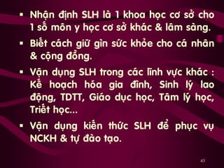 43
 Nhaän ñònh SLH laø 1 khoa hoïc cô sôû cho
1 soá moân y hoïc cô sôû khaùc & laâm saøng.
 Bieát caùch giöõ gìn söùc khoûe cho caù nhaân
& coäng ñoàng.
 Vaän duïng SLH trong caùc lónh vöïc khaùc :
Keá hoaïch hoùa gia ñình, Sinh lyù lao
ñoäng, TDTT, Giaùo duïc hoïc, Taâm lyù hoïc,
Trieát hoïc...
 Vaän duïng kieán thöùc SLH ñeå phuïc vuï
NCKH & töï ñaøo taïo.
 