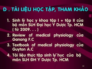44
D . TAØI LIEÄU HOÏC TAÄP, THAM KHAÛO
1. Sinh lyù hoïc y khoa taäp I + taäp II cuûa
boä moân SLH Ñaïi hoïc Y Döôïc Tp. HCM
( từ 2009. . . )
2. Review of medical physiology cuûa
Ganong F.C
3. Textbook of medical physiology cuûa
Guyton A.C
4. Taøi lieäu thöïc taäp sinh ly ùhọc cuûa boä
moân SLH ÑH Y Döôïc Tp. HCM
 