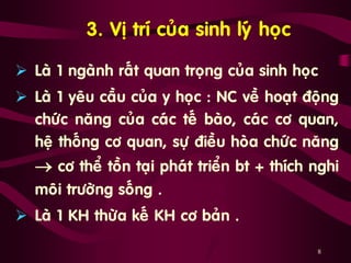 8
3. Vò trí cuûa sinh lyù hoïc
 Laø 1 ngaønh raát quan troïng cuûa sinh hoïc
 Laø 1 yeâu caàu cuûa y hoïc : NC veà hoaït ñoäng
chöùc naêng cuûa caùc teá baøo, caùc cô quan,
heä thoáng cô quan, söï ñieàu hoøa chöùc naêng
 cô theå toàn taïi phaùt trieån bt + thích nghi
moâi tröôøng soáng .
 Laø 1 KH thöøa keá KH cô baûn .
 