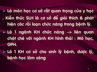 9
 Laø moân hoïc cô sôû raát quan troïng cuûa y hoïc
. Kieán thöùc SLH laø cô sôû ñeå giaûi thích & phaùt
hieän caùc roái loaïn chöùc naêng trong beänh lyù.
 Laø 1 ngaønh KH chöùc naêng  lieân quan
chaët cheõ vôùi ngaønh KH hình thaùi : Moâ hoïc,
GPH.
 Laø 1 KH cô sôû cho sinh lyù beänh, döôïc lyù,
beänh hoïc laâm saøng …
 