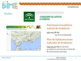Competencias
4Madrid, 28/04/15 BIM en Andalucía:
La Ciudad de la Justicia de Córdoba
Quien
Patrimonio Inmobiliario
Judicial de Andalucía:
455.410,78 m2
(75 % en propiedad)
Plan de Infraestructuras
Judiciales de Andalucía:
239.574,57 m2 en servicio
47 sedes en servicio de un total de
81 actuaciones previstas
 