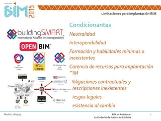 7
Condicionantes
Neutralidad
Interoperabilidad
Formación y habilidades mínimas o
inexistentes
Carencia de recursos para implantación
BIM
Obligaciones contractuales y
Prescripciones inexistentes
Riesgos legales
Resistencia al cambio
Limitaciones para implantación BIM
Madrid, 28/04/15 BIM en Andalucía:
La Ciudad de la Justicia de Córdoba
 