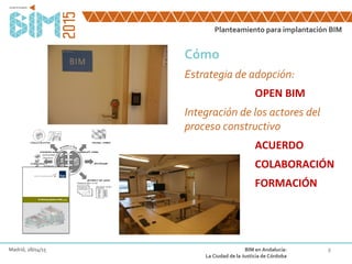 8
Cómo
Estrategia de adopción:
OPEN BIM
Integración de los actores del
proceso constructivo
ACUERDO
COLABORACIÓN
FORMACIÓN
Planteamiento para implantación BIM
Madrid, 28/04/15 BIM en Andalucía:
La Ciudad de la Justicia de Córdoba
 