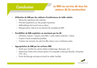 • Utilisation du BIM par des cabinets d’architectures de taille réduite
– Démarche volontaires des cabinets
– Première expérience sur des projets importants
– Méthodologie de travail mise en place
– Réorganisation interne et recrutement de compétences BIM
• Possibilités du BIM exploitées au maximum par les BE
– Utilisation imports / exports entre BIM / outils métiers (calculs) / métrés
– Projets à haute complexité possibles
– Création de variantes de calcul et aller-retours avec architectes aisées
• Appropriation du BIM par les artisans PME
– Outils pour faciliter les calculs métiers (calepinage, découpes, etc.)
– Interactions fortes entre artisans grâce à la maquette numérique (façade, charpente,
CVC, etc.)
– Points de blocage anticipés et travail en atelier facilités
Le BIM au service de tous les
acteurs de la construction
Conclusion
 