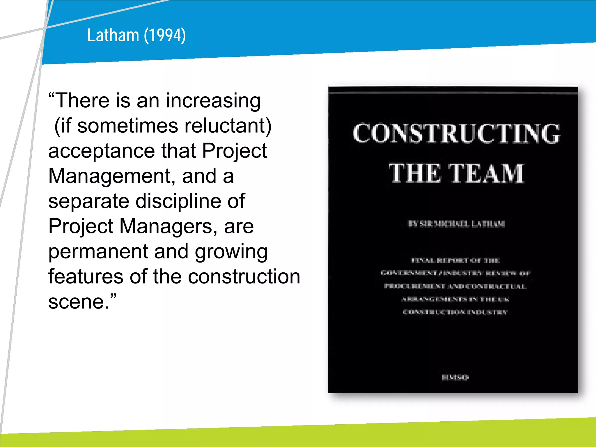 Latham (1994)
“There is an increasing
(if sometimes reluctant)
acceptance that Project
Management, and a
separate discipline of
Project Managers, are
permanent and growing
features of the construction
scene.”
 