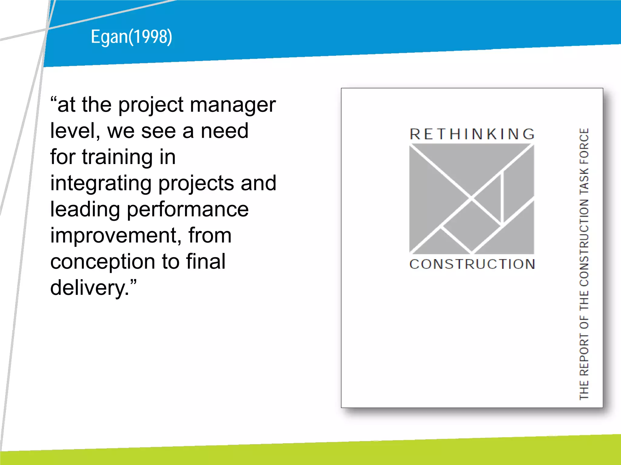 Egan(1998)
“at the project manager
level, we see a need
for training in
integrating projects and
leading performance
improvement, from
conception to final
delivery.”
 