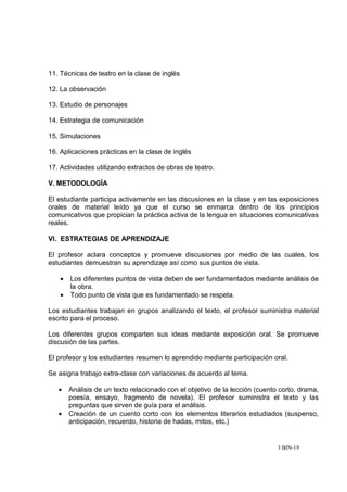 3 BIN-19
11. Técnicas de teatro en la clase de inglés
12. La observación
13. Estudio de personajes
14. Estrategia de comunicación
15. Simulaciones
16. Aplicaciones prácticas en la clase de inglés
17. Actividades utilizando extractos de obras de teatro.
V. METODOLOGÍA
El estudiante participa activamente en las discusiones en la clase y en las exposiciones
orales de material leído ya que el curso se enmarca dentro de los principios
comunicativos que propician la práctica activa de la lengua en situaciones comunicativas
reales.
VI. ESTRATEGIAS DE APRENDIZAJE
El profesor aclara conceptos y promueve discusiones por medio de las cuales, los
estudiantes demuestran su aprendizaje así como sus puntos de vista.
• Los diferentes puntos de vista deben de ser fundamentados mediante análisis de
la obra.
• Todo punto de vista que es fundamentado se respeta.
Los estudiantes trabajan en grupos analizando el texto, el profesor suministra material
escrito para el proceso.
Los diferentes grupos comparten sus ideas mediante exposición oral. Se promueve
discusión de las partes.
El profesor y los estudiantes resumen lo aprendido mediante participación oral.
Se asigna trabajo extra-clase con variaciones de acuerdo al tema.
• Análisis de un texto relacionado con el objetivo de la lección (cuento corto, drama,
poesía, ensayo, fragmento de novela). El profesor suministra el texto y las
preguntas que sirven de guía para el análisis.
• Creación de un cuento corto con los elementos literarios estudiados (suspenso,
anticipación, recuerdo, historia de hadas, mitos, etc.)
 