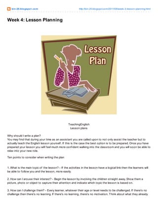 bin-20.blogspot .com http://bin-20.blogspot.com/2011/09/week-3-lesson-planning.html
Week 4: Lesson Planning
TeachingEnglish
Lesson plans
Why should I write a plan?
You may f ind that during your time as an assistant you are called upon to not only assist the teacher but to
actually teach the English lesson yourself . If this is the case the best option is to be prepared. Once you have
prepared your lesson you will f eel much more conf ident walking into the classroom and you will soon be able to
relax into your new role.
Ten points to consider when writing the plan
1. What is the main topic of the lesson? - If the activities in the lesson have a logical link then the learners will
be able to f ollow you and the lesson, more easily.
2. How can I arouse their interest? - Begin the lesson by involving the children straight away. Show them a
picture, photo or object to capture their attention and indicate which topic the lesson is based on.
3. How can I challenge them? - Every learner, whatever their age or level needs to be challenged. If there's no
challenge then there's no learning. If there's no learning, there's no motivation. Think about what they already
 