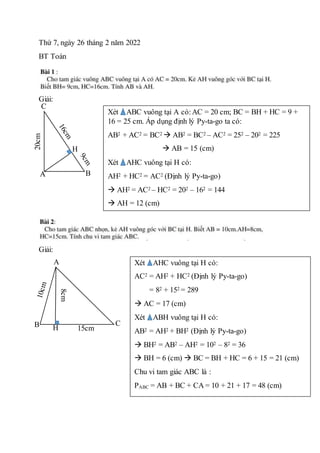 Thứ 7, ngày 26 tháng 2 năm 2022
BT Toán
Giải:
Giải:
A
A B
C
C
20cm
H
Xét ABC vuông tại A có:AC = 20 cm; BC = BH + HC = 9 +
16 = 25 cm. Áp dụng định lý Py-ta-go ta có:
AB2 + AC2 = BC2  AB2 = BC2 – AC2 = 252 – 202 = 225
 AB = 15 (cm)
Xét AHC vuông tại H có:
AH2 + HC2 = AC2 (Định lý Py-ta-go)
 AH2 = AC2 – HC2 = 202 – 162 = 144
 AH = 12 (cm)
A
B C
H
8cm
15cm
Xét AHC vuông tại H có:
AC2 = AH2 + HC2 (Định lý Py-ta-go)
= 82 + 152 = 289
 AC = 17 (cm)
Xét ABH vuông tại H có:
AB2 = AH2 + BH2 (Định lý Py-ta-go)
 BH2 = AB2 – AH2 = 102 – 82 = 36
 BH = 6 (cm)  BC = BH + HC = 6 + 15 = 21 (cm)
Chu vi tam giác ABC là :
PABC = AB + BC + CA = 10 + 21 + 17 = 48 (cm)
 