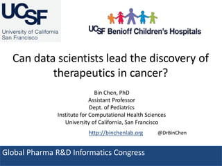 Can data scientists lead the discovery of
therapeutics in cancer?
Global Pharma R&D Informatics Congress
Bin Chen, PhD
Assistant Professor
Dept. of Pediatrics
Institute for Computational Health Sciences
University of California, San Francisco
http://binchenlab.org @DrBinChen
 