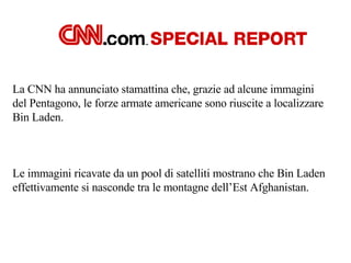 La CNN ha annunciato stamattina che, grazie ad alcune immagini  del Pentagono, le forze armate americane sono riuscite a localizzare  Bin Laden. Le immagini ricavate da un pool di satelliti mostrano che Bin Laden  effettivamente si nasconde tra le montagne dell’Est Afghanistan. 
