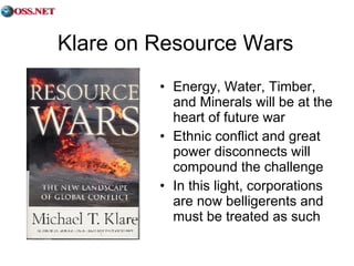 Klare on Resource Wars Energy, Water, Timber, and Minerals will be at the heart of future war Ethnic conflict and great power disconnects will compound the challenge In this light, corporations are now belligerents and must be treated as such 