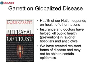 Garrett on Globalized Disease Health of our Nation depends on health of other nations Insurance and doctors have helped kill public health (prevention) in favor of hospitals and antibiotics We have created resistant forms of disease and may not be able to contain epidemics 