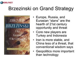 Brzezinski on Grand Strategy Europe, Russia, and Eurasian “stans” are the hearth of 21st century opportunity and threat Core new players are Turkey and Indonesia Iran is more stable, and China less of a threat, that conventional wisdom says Geopolitics more important than technology 