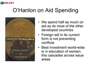 O’Hanlon on Aid Spending We spend half as much on aid as do most of the other developed countries Foreign aid in its current form is not preventing conflicts Best investment world-wide is in education of women, this cascades across issue areas 