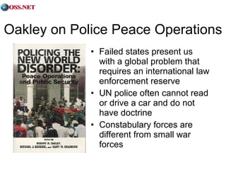 Oakley on Police Peace Operations Failed states present us with a global problem that requires an international law enforcement reserve UN police often cannot read or drive a car and do not have doctrine Constabulary forces are different from small war forces 