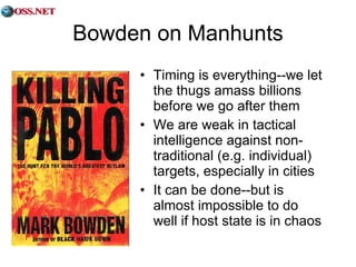 Bowden on Manhunts Timing is everything--we let the thugs amass billions before we go after them We are weak in tactical intelligence against non-traditional (e.g. individual) targets, especially in cities It can be done--but is almost impossible to do well if host state is in chaos 
