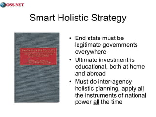 Smart Holistic Strategy End state must be legitimate governments everywhere Ultimate investment is educational, both at home and abroad Must do inter-agency holistic planning, apply  all  the instruments of national power  all  the time 
