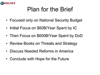 Plan for the Brief Focused only on National Security Budget Initial Focus on $60B/Year Spent by IC Then Focus on $600B/Year Spent by DoD Review Books on Threats and Strategy Discuss Needed Reforms in America Conclude with Hope for the Future 