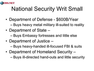 National Security Writ Small Department of Defense - $600B/Year Buys heavy metal military ill-suited to reality Department of State –  Buys Embassy fortresses and little else Department of Justice –  Buys heavy-handed ill-focused FBI & suits Department of Homeland Security –  Buys ill-directed hand-outs and little security 
