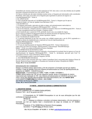 3

Comandante dos mesmos responsáveis pela realização do TAF, bem como o envio das referidas atas de aptidão
física para a Diretoria de Pessoal, ate o dia 18-FEV- 2010;
5.6 Caso as referidas atas não sejam remetidas no prazo acima, os Sargentos pré-selecionados serão considerados
INAPTOS, sendo então convocados novos Sargentos para seguimento no processo de ingresso ao
CAS BM/Integrado/2010 – Turma A.
6. DA APROVAÇÃO
6.1 Será considerado aprovado no CAS BM/Integrado/2010 – Turma A o Sargento que for apto na
Inspeção de Saúde e no Teste de Aptidão Física Individual (TAF).
7. DA MATRÍCULA
7.1 O Sargento selecionado e aprovado em todas as etapas, será automaticamente matriculado no
Curso de Aperfeiçoamento de Sargentos BM/Integrado/2010 – Turma A.
7.2 No ato da matrícula, o Sargento passará à condição de Sargento-Aluno do CAS BM/Integrado/2010 – Turma A.
7.3 Como conseqüências dessa nova situação, o Sargento-Aluno:
a) Será transferido para o quartel do CFAE, perdendo vínculo com a sua unidade de origem;
b) Fica sujeito às exigências do Regimento Interno do Instituto de Ensino de Segurança do Pará –
IESP e o CEDPM (vigente no CBMPA) e demais legislações vigentes.
8. DA VALIDADE DA HABILITAÇÃO
8.1 A presente habilitação de que trata esta norma, tem validade somente para o ano de 2010, esgotando-se a
validade no último dia estabelecido para a matrícula no Curso de Aperfeiçoamento de
Sargentos BM/Integrado/2010 – Turma A.
9. DO FUNCIONAMENTO
9.1 O Curso de Aperfeiçoamento de Sargentos BM/Integrado/2010 – Turma A funcionará no
espaço físico do Centro de Formação, Aperfeiçoamento e Especialização “MAJ BM Henrique
Rubim” – CFAE, ou a critério da Diretoria de Ensino e Instrução.
10. DA HOMOLOGAÇÃO DO RESULTADO
10.1 Será publicada, em Boletim Geral da Corporação, a homologação do resultado final do ingresso ao Curso de
Aperfeiçoamento de Sargentos BM/Integrado/2010 – Turma A., devidamente aprovado pelo Exmº Sr.
Comandante Geral do Corpo de Bombeiros Militar do Pará;
10.2 A homologação conterá o nome dos Sargentos APTOS.
11. DAS PRESCRIÇÕES DIVERSAS
Os casos omissos serão resolvidos pelo Exm.º Senhor Comandante Geral, assessorado pelos Senhores Diretor de
Pessoal, Diretor de Ensino e Instrução e o Presidente da Comissão de Justiça e Disciplina do CBMPA.
Transc. BG nº 14 de 21JAN2010

DESIGNAÇÃO DE COMISSÃO
Designo os militares abaixo relacionados, a fim de comporem a Comissão que tem por objetivo
ministrar o Teste de Aptidão Física aos militares pré-selecionados ao Curso de Aperfeiçoamento de
Sargentos do CBMPA – CAS/2010-turma A.
Determinação : O Comandante do 5°GBM, 7°GBM, 10°GBM, 10ºSGBM/I e
4ºSBM/I deverá realizar seu TAF em seu respectivo quartel, sendo o Comandante do mesmo
responsável pela realização do TAF, dos militares pré-selecionados ao CAS/2010- turma A, bem
como o envio das referidas atas de aptidão fisica para esta Diretoria, ate o dia 18/FEV/ 2010
LUIS ALBERTO PAMPLONA DA CUNHA – MAJ QOBM
Sub Diretor de Pessoal do CBMPA
Transc. BG nº 016 de 25JAN2010

                       3ª PARTE – ASSUNTOS GERAIS E ADMINISTRATIVOS

I - ASSUNTOS GERAIS.
ATO DO COMANDO DO 10º SGBM/I-PARAUAPEBAS.
Portaria nº 001 – de 27 de janeiro de 2010.

            O Comandante do 10º SGBM/I-Parauapebas no uso de suas atribuições que lhe são
conferidas em legislação peculiar,
            RESOLVE:
            Art. 1º - Designar os militares e voluntário civil abaixo relacionados, a fim de comporem a
Comissão que tem por objetivo fazer o levantamento da carga da Unidade do 10º SGBM/I-
Parauapebas.
            Presidente: 2º Ten QOBM Marcos Nazareno Sousa Lameira.
            Secretário: 1º Sgt BM Elilton de Moraes Castro.
              BI n° 02, de 27Jan2010 - 10° SGBM / I – E-Mail: cmdo10sgbm@hotmail.com
 