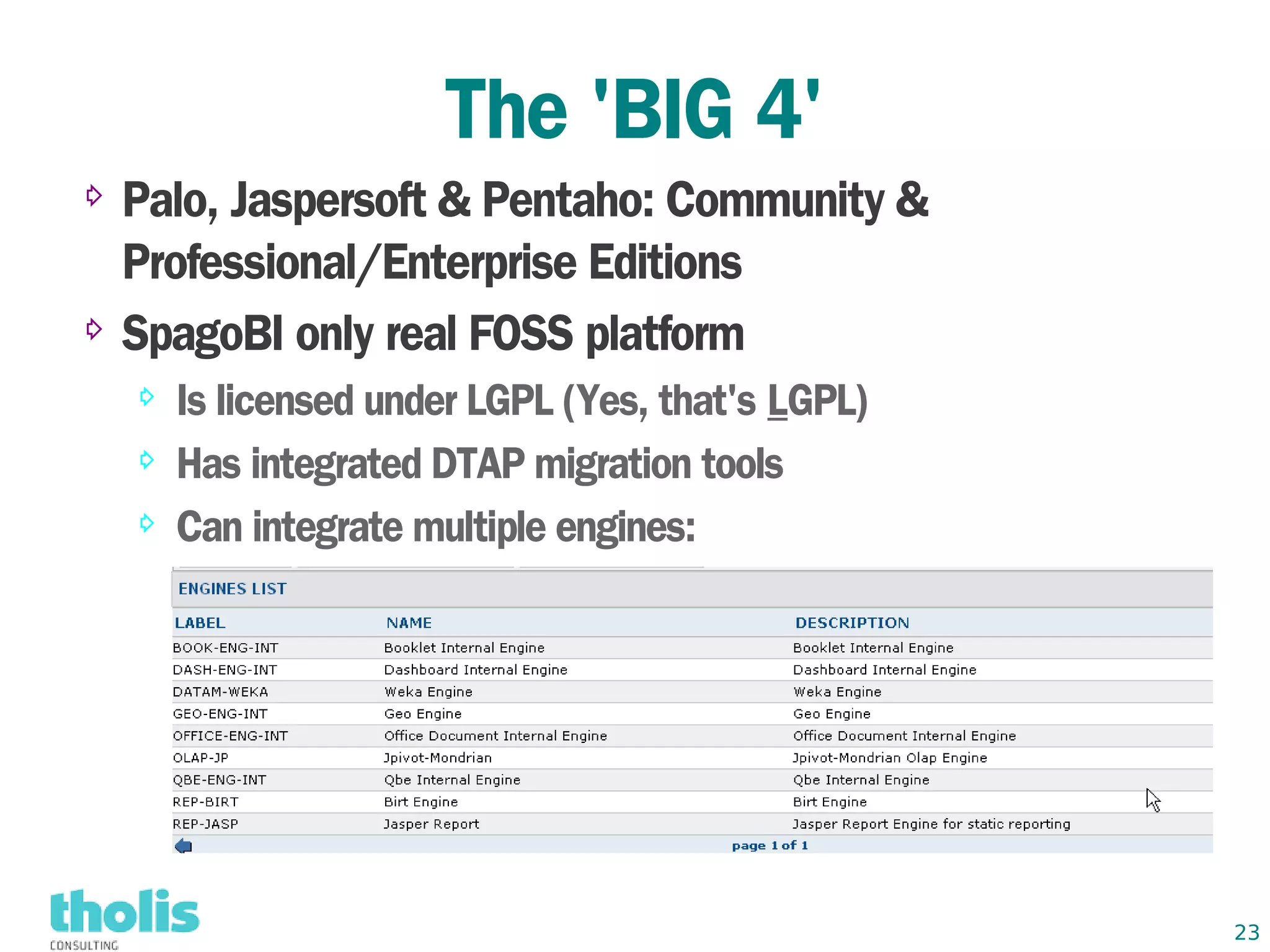 The 'BIG 4'
⇨ Palo, Jaspersoft & Pentaho: Community &
  Professional/Enterprise Editions
⇨ SpagoBI only real FOSS platform

    ⇨   Is licensed under LGPL (Yes, that's LGPL)
    ⇨   Has integrated DTAP migration tools
    ⇨   Can integrate multiple engines:




                                                    23
 